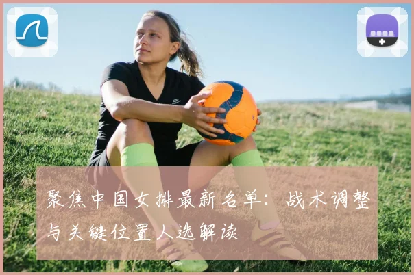 聚焦中国女排最新名单：战术调整与关键位置人选解读