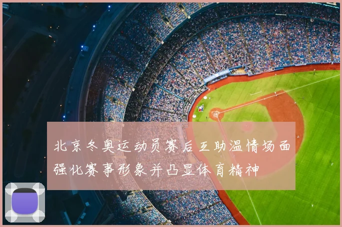 北京冬奥运动员赛后互助温情场面强化赛事形象并凸显体育精神