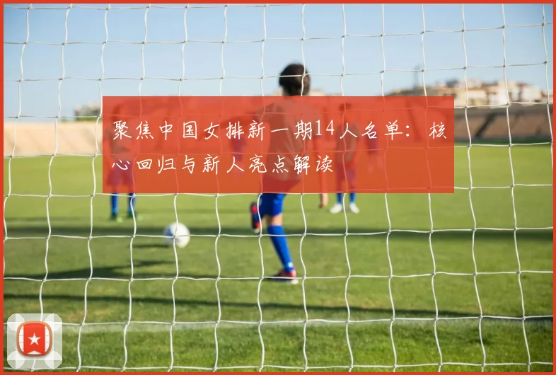 聚焦中国女排新一期14人名单：核心回归与新人亮点解读
