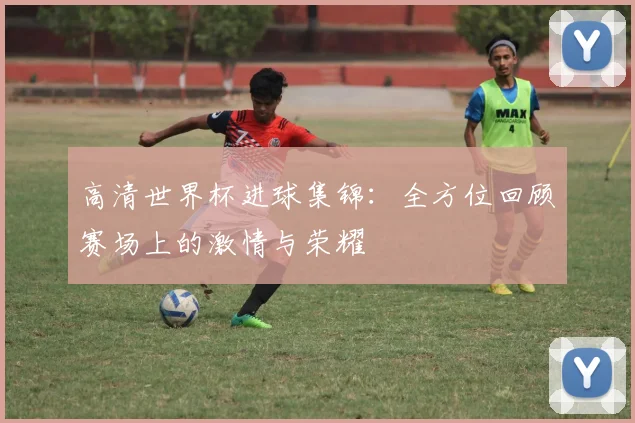 高清世界杯进球集锦：全方位回顾赛场上的激情与荣耀